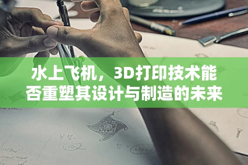水上飞机，3D打印技术能否重塑其设计与制造的未来？