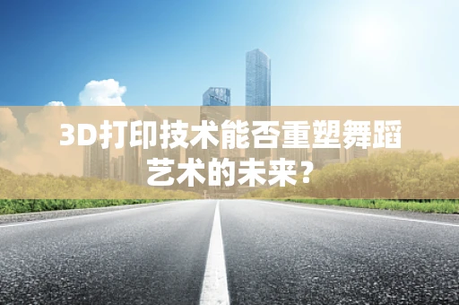 3D打印技术能否重塑舞蹈艺术的未来？