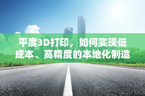 平度3D打印，如何实现低成本、高精度的本地化制造？