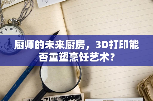 厨师的未来厨房，3D打印能否重塑烹饪艺术？