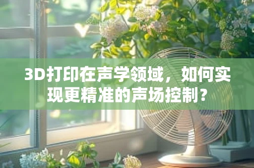 3D打印在声学领域，如何实现更精准的声场控制？