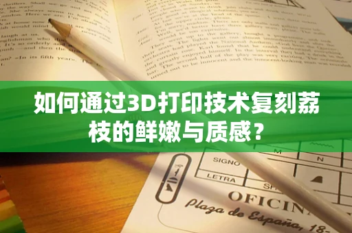 如何通过3D打印技术复刻荔枝的鲜嫩与质感？