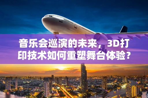 音乐会巡演的未来，3D打印技术如何重塑舞台体验？
