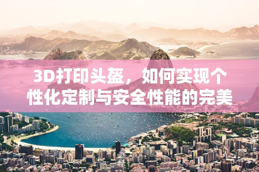 3D打印头盔，如何实现个性化定制与安全性能的完美结合？