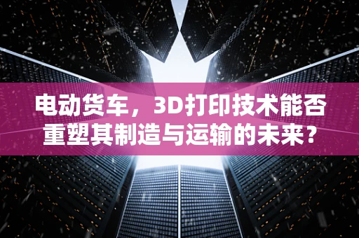 电动货车，3D打印技术能否重塑其制造与运输的未来？