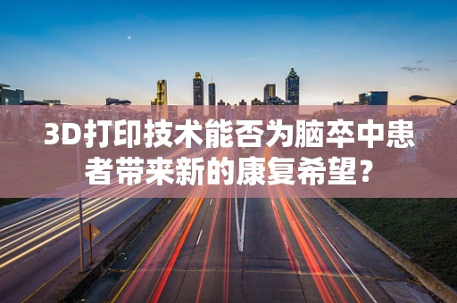 3D打印技术能否为脑卒中患者带来新的康复希望？