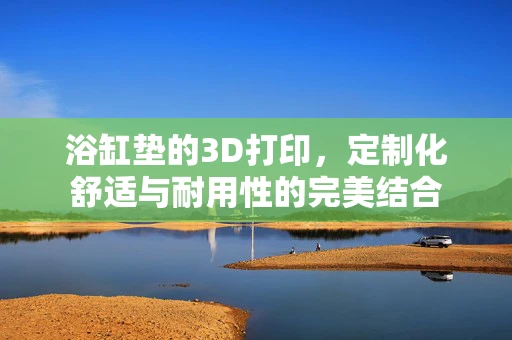 浴缸垫的3D打印，定制化舒适与耐用性的完美结合