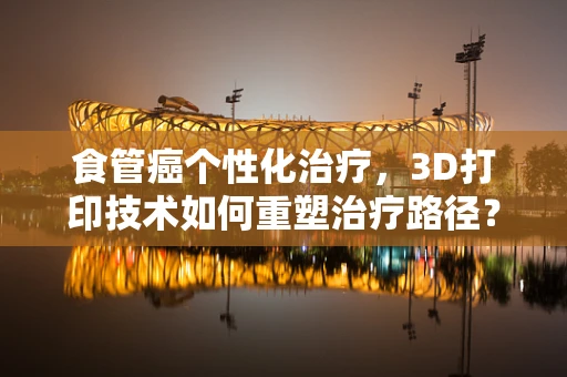 食管癌个性化治疗，3D打印技术如何重塑治疗路径？