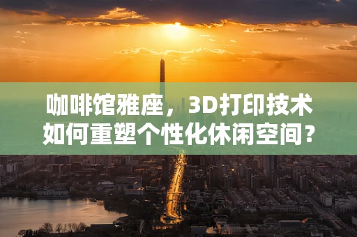 咖啡馆雅座，3D打印技术如何重塑个性化休闲空间？