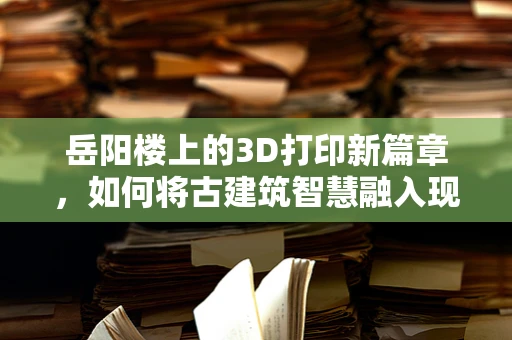 岳阳楼上的3D打印新篇章，如何将古建筑智慧融入现代技术？