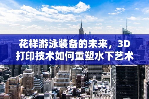 花样游泳装备的未来，3D打印技术如何重塑水下艺术？