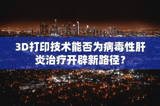 3D打印技术能否为病毒性肝炎治疗开辟新路径？