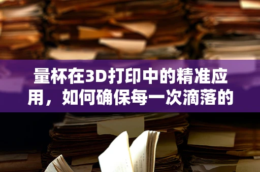 量杯在3D打印中的精准应用，如何确保每一次滴落的精确性？