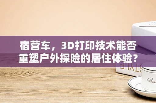 宿营车，3D打印技术能否重塑户外探险的居住体验？