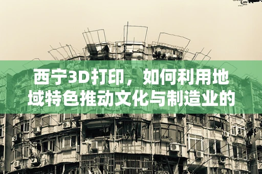 西宁3D打印，如何利用地域特色推动文化与制造业的融合创新？