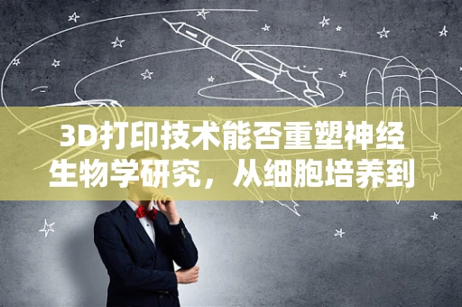 3D打印技术能否重塑神经生物学研究，从细胞培养到神经网络构建？