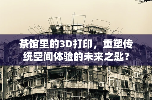 茶馆里的3D打印，重塑传统空间体验的未来之匙？
