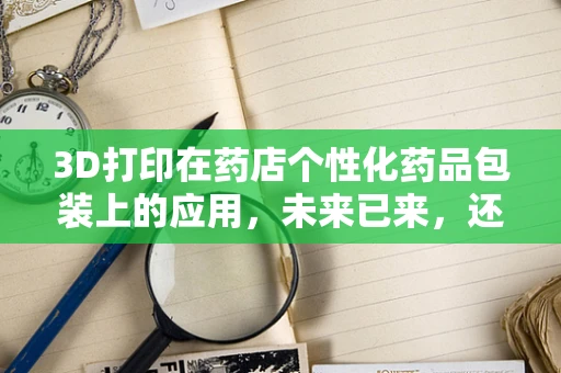 3D打印在药店个性化药品包装上的应用，未来已来，还是遥不可及？