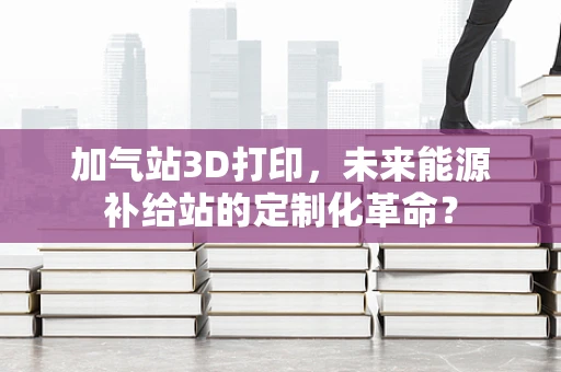 加气站3D打印，未来能源补给站的定制化革命？