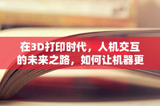 在3D打印时代，人机交互的未来之路，如何让机器更懂‘人心’？