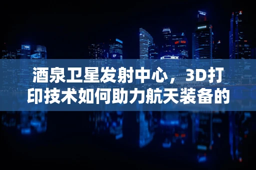 酒泉卫星发射中心，3D打印技术如何助力航天装备的精准制造？