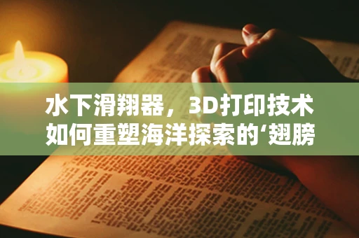 水下滑翔器，3D打印技术如何重塑海洋探索的‘翅膀’？