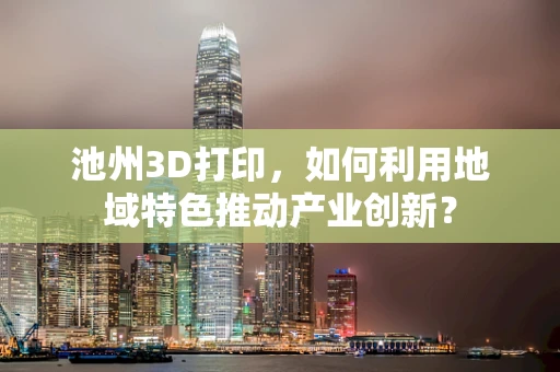 池州3D打印，如何利用地域特色推动产业创新？