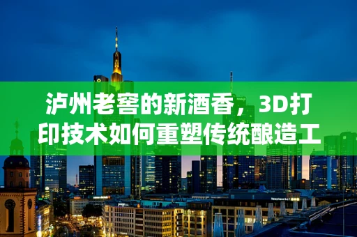 泸州老窖的新酒香，3D打印技术如何重塑传统酿造工艺？