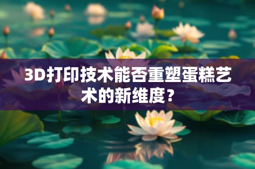 3D打印技术能否重塑蛋糕艺术的新维度？
