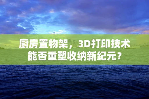 厨房置物架，3D打印技术能否重塑收纳新纪元？