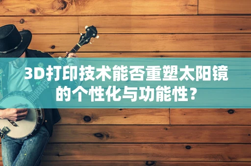 3D打印技术能否重塑太阳镜的个性化与功能性？