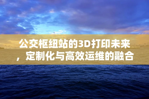 公交枢纽站的3D打印未来，定制化与高效运维的融合之路？