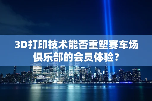 3D打印技术能否重塑赛车场俱乐部的会员体验？