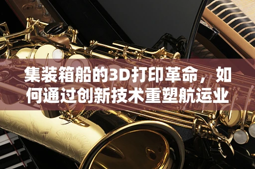 集装箱船的3D打印革命，如何通过创新技术重塑航运业？