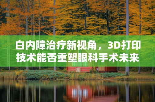 白内障治疗新视角，3D打印技术能否重塑眼科手术未来？