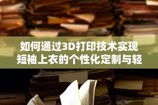 如何通过3D打印技术实现短袖上衣的个性化定制与轻量化设计？