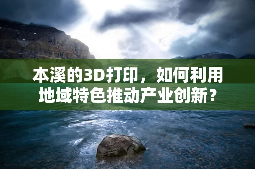 本溪的3D打印，如何利用地域特色推动产业创新？