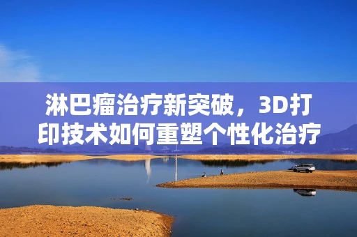淋巴瘤治疗新突破，3D打印技术如何重塑个性化治疗方案？