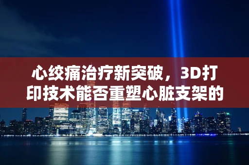 心绞痛治疗新突破，3D打印技术能否重塑心脏支架的未来？