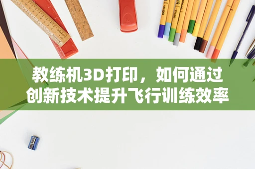 教练机3D打印，如何通过创新技术提升飞行训练效率？