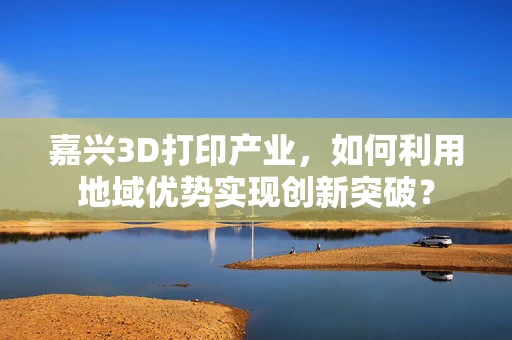 嘉兴3D打印产业，如何利用地域优势实现创新突破？