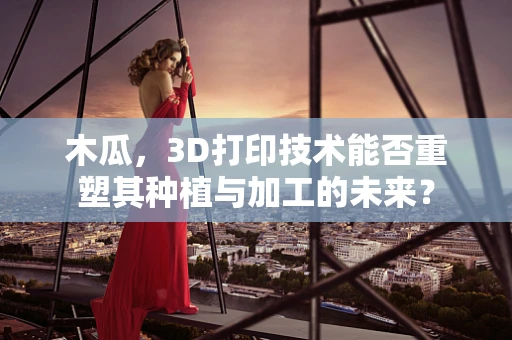 木瓜，3D打印技术能否重塑其种植与加工的未来？