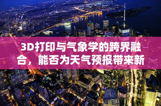 3D打印与气象学的跨界融合，能否为天气预报带来新维度？