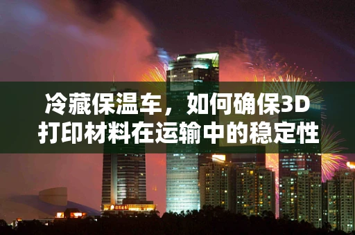 冷藏保温车，如何确保3D打印材料在运输中的稳定性与质量？