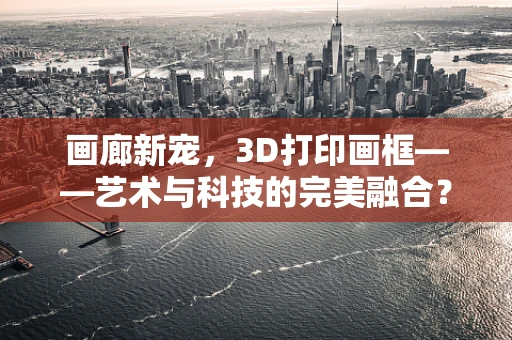 画廊新宠，3D打印画框——艺术与科技的完美融合？