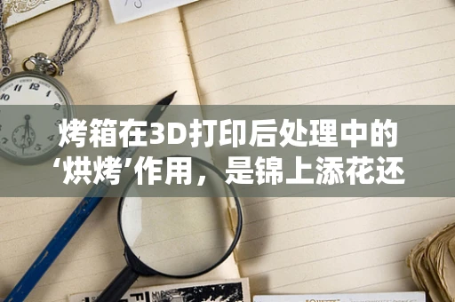 烤箱在3D打印后处理中的‘烘烤’作用，是锦上添花还是画蛇添足？
