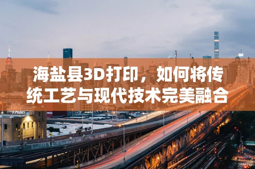 海盐县3D打印，如何将传统工艺与现代技术完美融合？