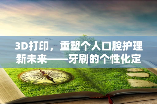 3D打印，重塑个人口腔护理新未来——牙刷的个性化定制时代来临了吗？