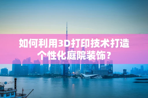 如何利用3D打印技术打造个性化庭院装饰？