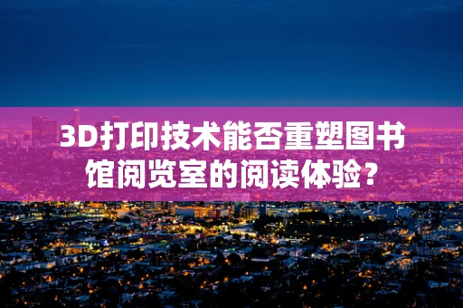 3D打印技术能否重塑图书馆阅览室的阅读体验？